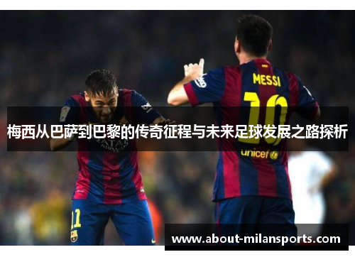 梅西从巴萨到巴黎的传奇征程与未来足球发展之路探析