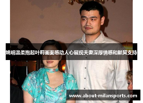 姚明温柔抱起叶莉画面感动人心展现夫妻深厚情感和默契支持