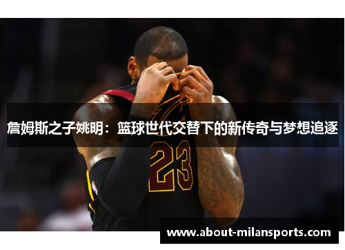 詹姆斯之子姚明：篮球世代交替下的新传奇与梦想追逐