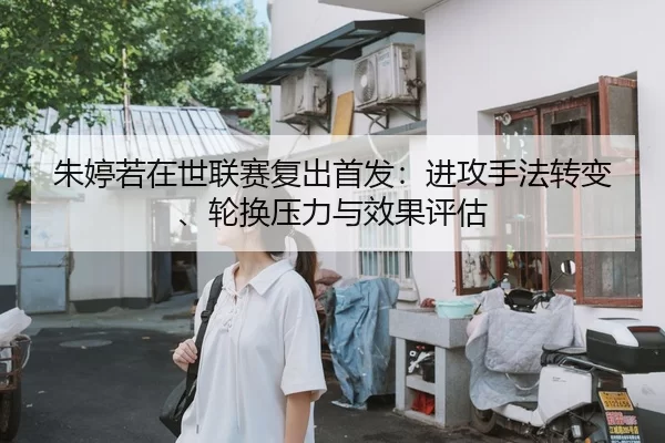 朱婷若在世联赛复出首发：进攻手法转变、轮换压力与效果评估