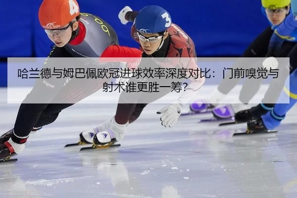 哈兰德与姆巴佩欧冠进球效率深度对比：门前嗅觉与射术谁更胜一筹？